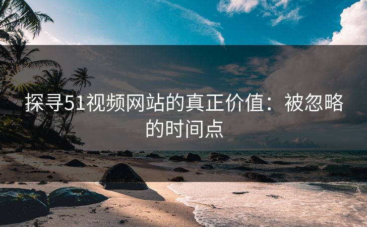 探寻51视频网站的真正价值：被忽略的时间点