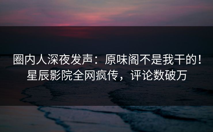 圈内人深夜发声：原味阁不是我干的！星辰影院全网疯传，评论数破万