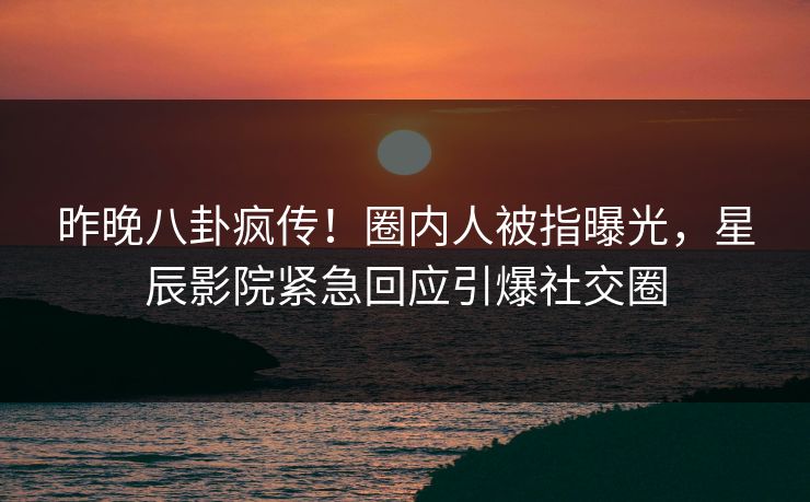 昨晚八卦疯传！圈内人被指曝光，星辰影院紧急回应引爆社交圈