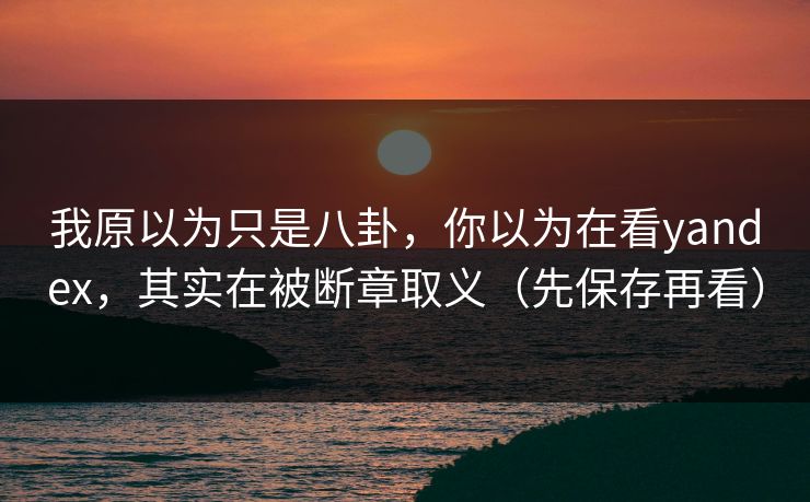 我原以为只是八卦，你以为在看yandex，其实在被断章取义（先保存再看）