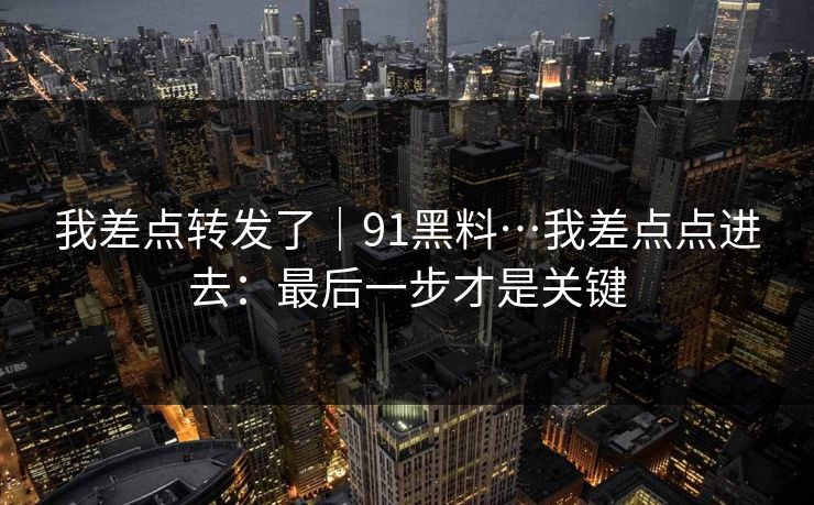 我差点转发了｜91黑料…我差点点进去：最后一步才是关键