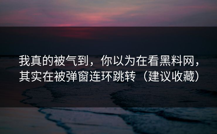 我真的被气到，你以为在看黑料网，其实在被弹窗连环跳转（建议收藏）