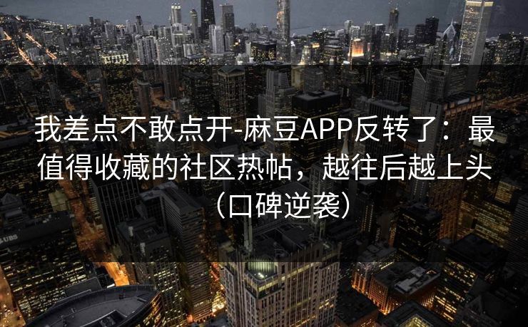 我差点不敢点开-麻豆APP反转了：最值得收藏的社区热帖，越往后越上头（口碑逆袭）