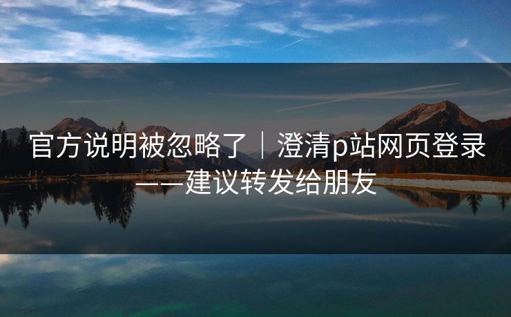 官方说明被忽略了｜澄清p站网页登录——建议转发给朋友