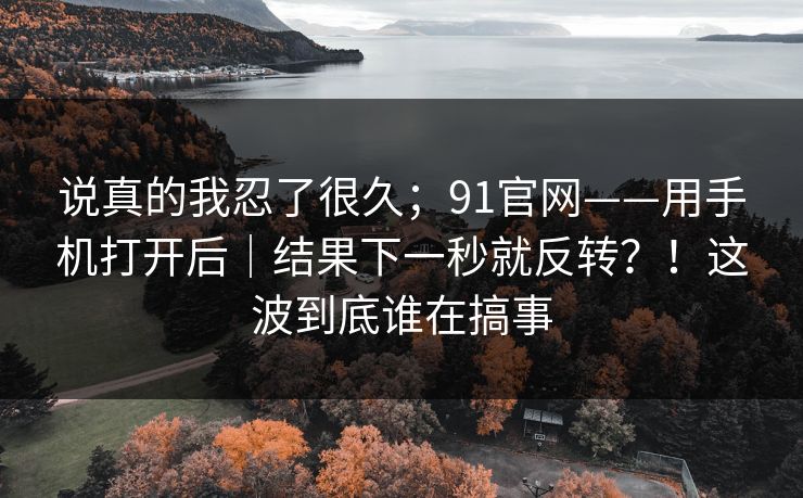 说真的我忍了很久；91官网——用手机打开后｜结果下一秒就反转？！这波到底谁在搞事