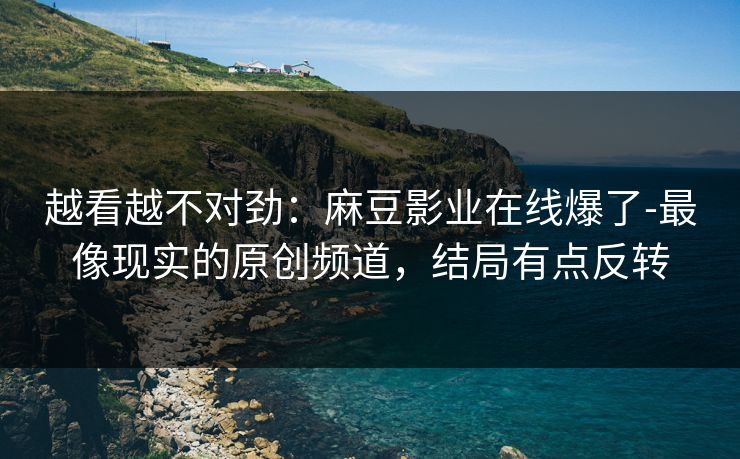 越看越不对劲:麻豆影业在线爆了-最像现实的原创频道,结局有点反转 越看越不对劲:麻豆影业在线爆了-最像现实的原创频道,结局有点反转