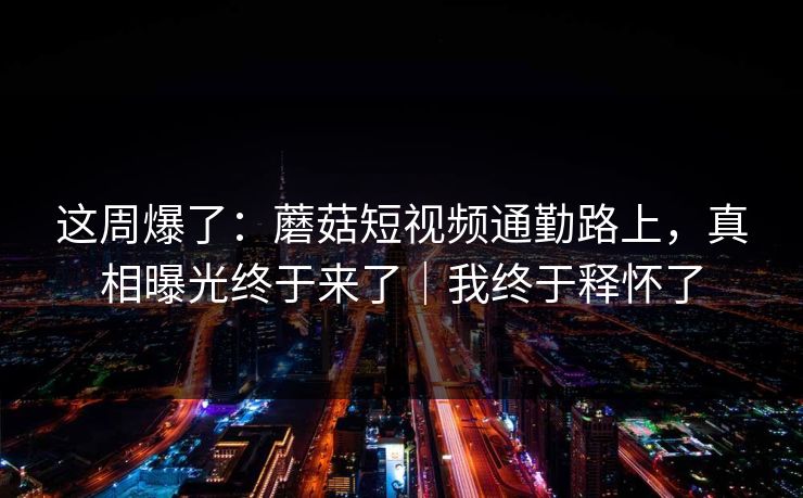 这周爆了：蘑菇短视频通勤路上，真相曝光终于来了｜我终于释怀了
