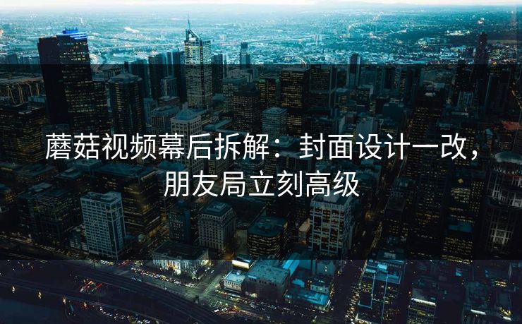 蘑菇视频幕后拆解：封面设计一改，朋友局立刻高级