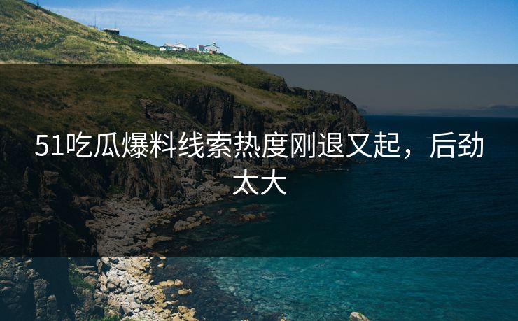 51吃瓜爆料线索热度刚退又起，后劲太大