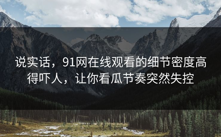 说实话，91网在线观看的细节密度高得吓人，让你看瓜节奏突然失控